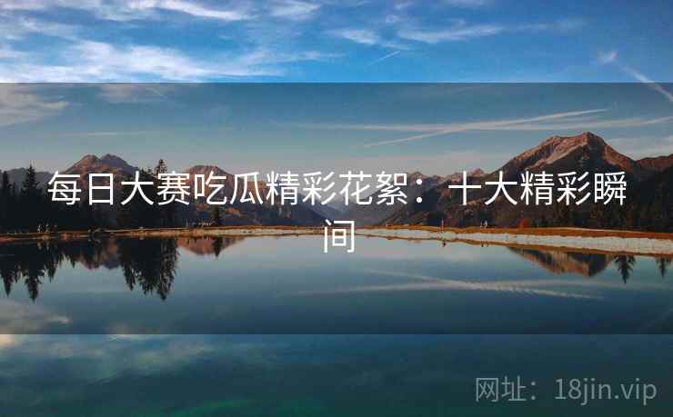 每日大赛吃瓜精彩花絮：十大精彩瞬间