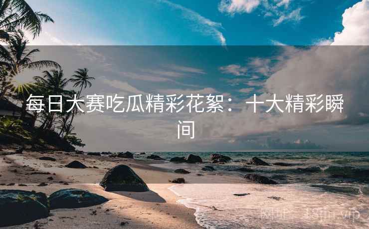 每日大赛吃瓜精彩花絮：十大精彩瞬间