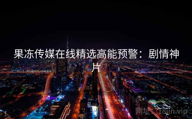 果冻传媒在线精选高能预警：剧情神片
