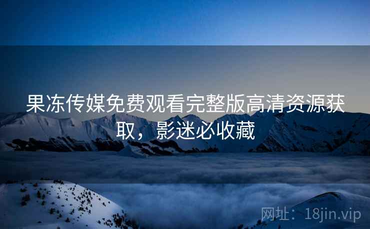 果冻传媒免费观看完整版高清资源获取，影迷必收藏
