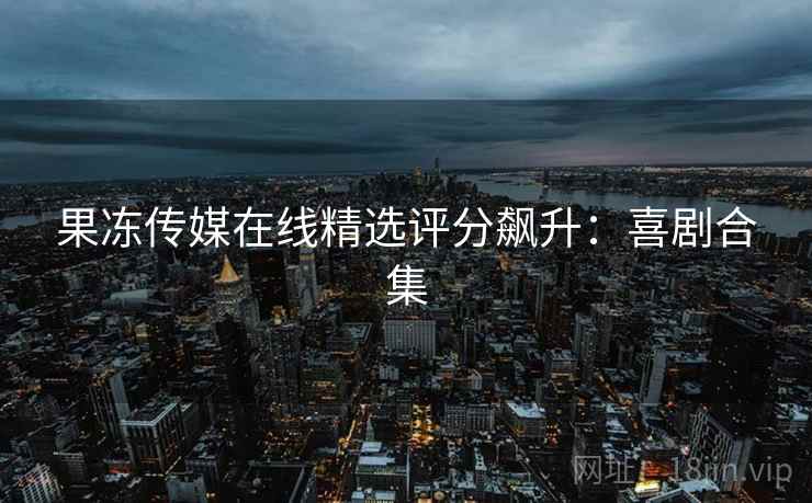 果冻传媒在线精选评分飙升：喜剧合集