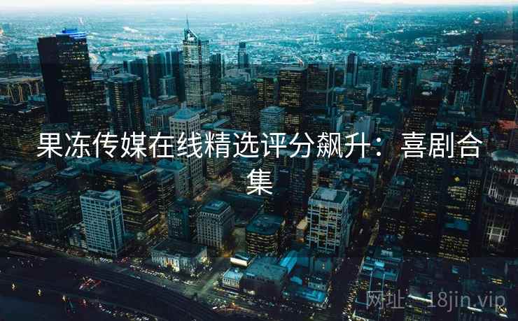 果冻传媒在线精选评分飙升：喜剧合集
