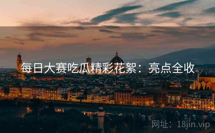 每日大赛吃瓜精彩花絮：亮点全收