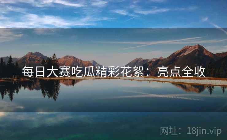 每日大赛吃瓜精彩花絮：亮点全收