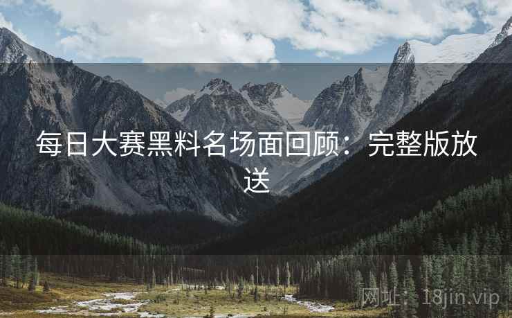 每日大赛黑料名场面回顾：完整版放送