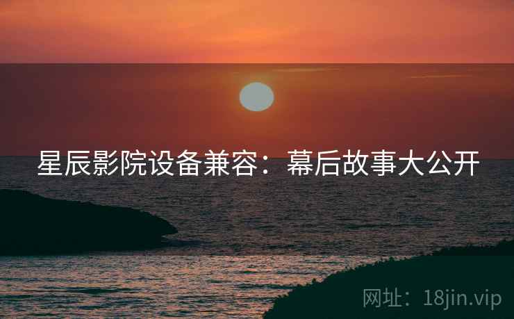 星辰影院设备兼容：幕后故事大公开