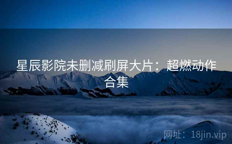 星辰影院未删减刷屏大片：超燃动作合集