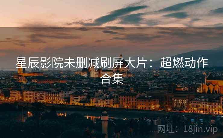 星辰影院未删减刷屏大片：超燃动作合集