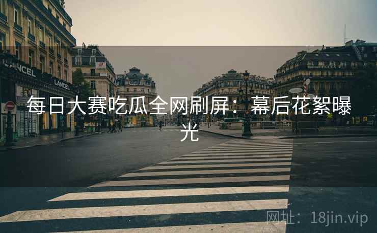 每日大赛吃瓜全网刷屏：幕后花絮曝光