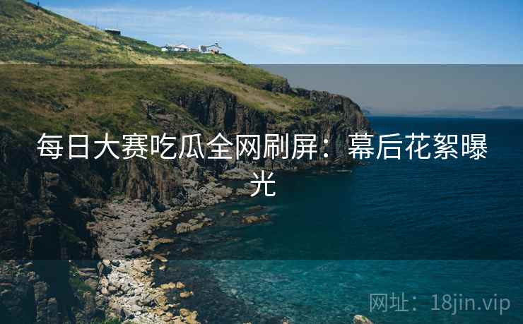 每日大赛吃瓜全网刷屏：幕后花絮曝光
