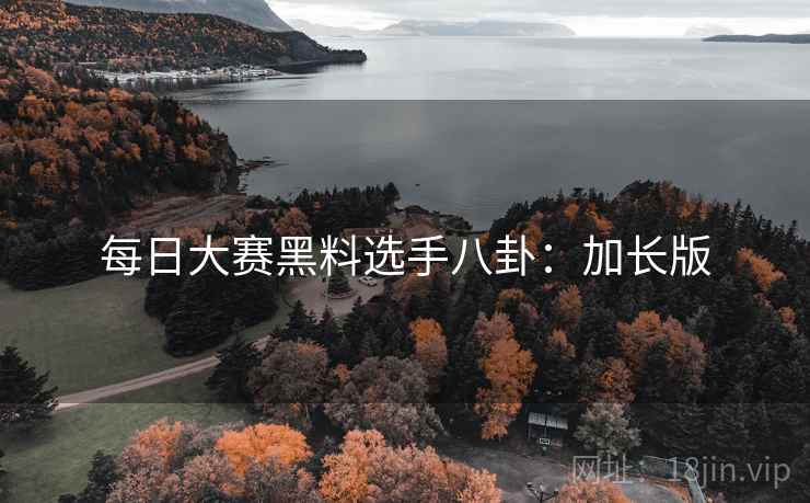 每日大赛黑料选手八卦：加长版