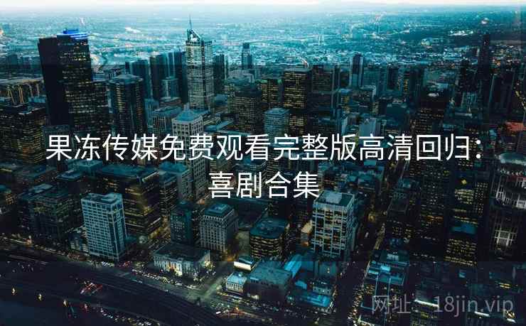 果冻传媒免费观看完整版高清回归：喜剧合集
