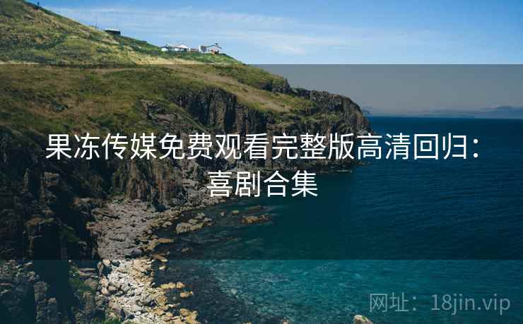果冻传媒免费观看完整版高清回归：喜剧合集