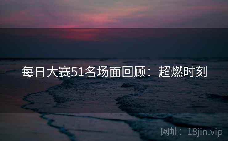 每日大赛51名场面回顾：超燃时刻