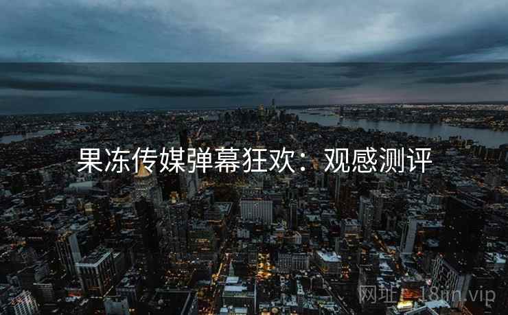果冻传媒弹幕狂欢:观感测评