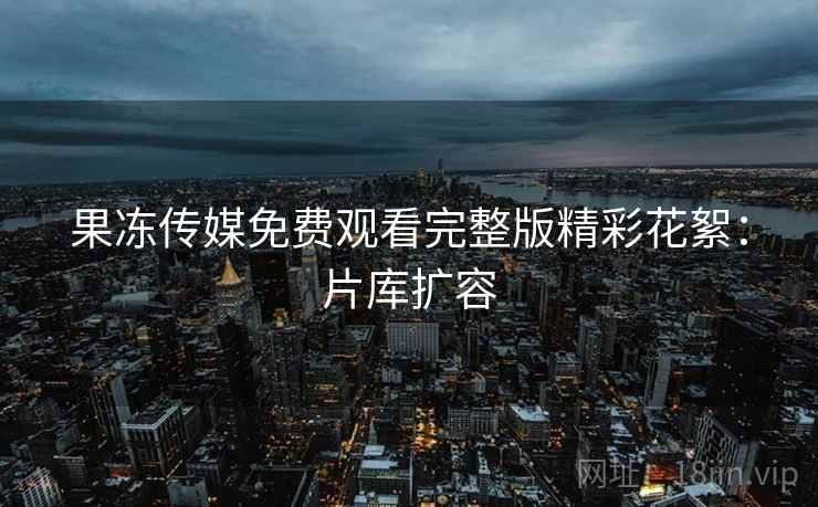 果冻传媒免费观看完整版精彩花絮：片库扩容