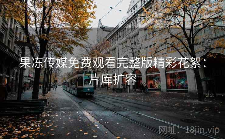 果冻传媒免费观看完整版精彩花絮：片库扩容