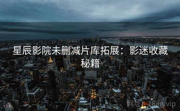 星辰影院未删减片库拓展：影迷收藏秘籍