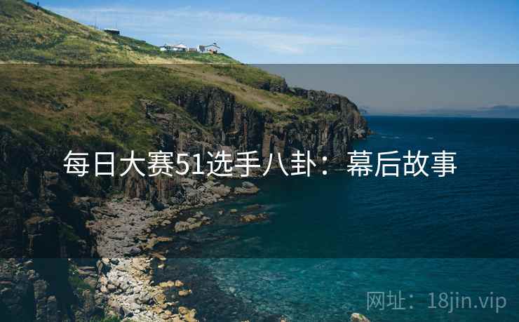 每日大赛51选手八卦：幕后故事
