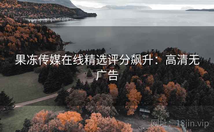 果冻传媒在线精选评分飙升:高清无广告 果冻传媒在线精选评分飙升:高清无广告