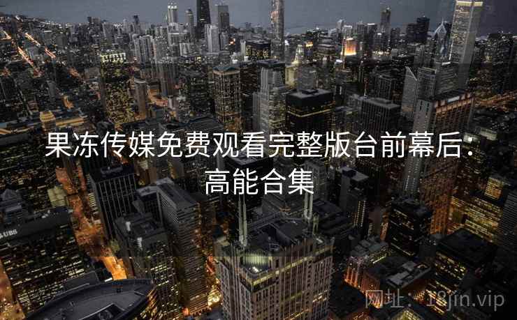 果冻传媒免费观看完整版台前幕后：高能合集