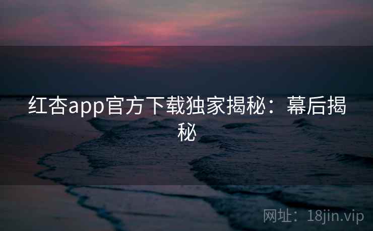 红杏app官方下载独家揭秘：幕后揭秘