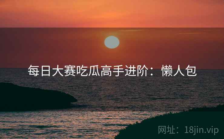 每日大赛吃瓜高手进阶:懒人包 每日大赛吃瓜高手进阶:懒人包