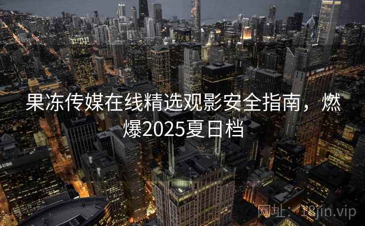 果冻传媒在线精选观影安全指南，燃爆2025夏日档