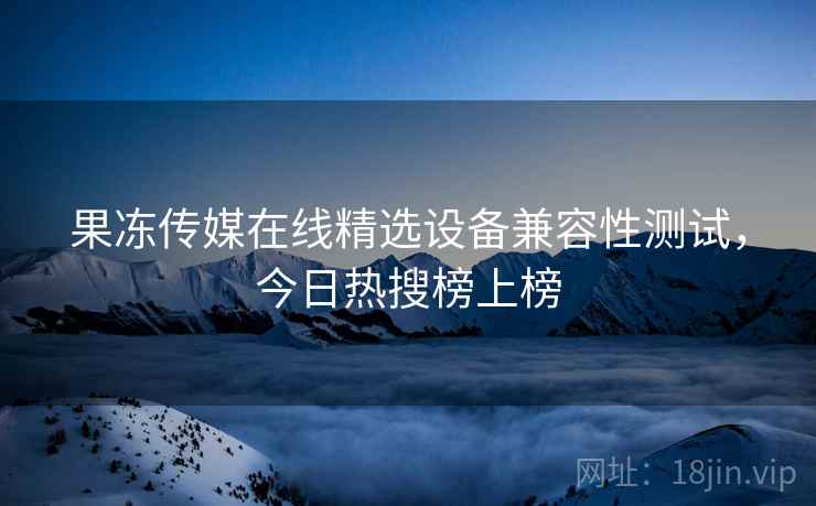 果冻传媒在线精选设备兼容性测试,今日热搜榜上榜 果冻传媒在线精选设备兼容性测试,今日热搜榜上榜